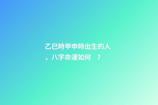 乙巳時甲申時出生的人，八字命運如何？